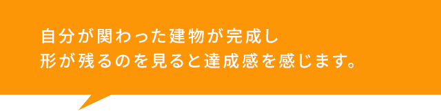 自分が関わった建物が完成し 形が残るのを見ると達成感を感じます。