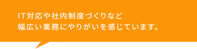 IT対応や社内制度づくりなど 幅広い業務にやりがいを感じています