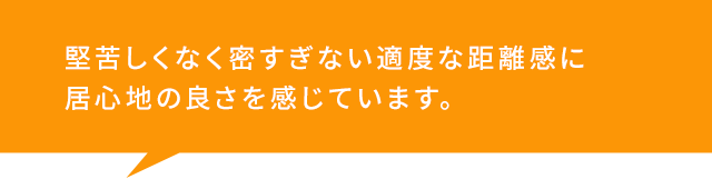 堅苦しくなく密すぎない適度な距離感に 居心地の良さを感じています。